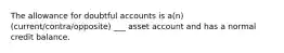 The allowance for doubtful accounts is a(n) (current/contra/opposite) ___ asset account and has a normal credit balance.