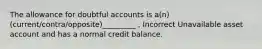 The allowance for doubtful accounts is a(n) (current/contra/opposite)_________ , Incorrect Unavailable asset account and has a normal credit balance.