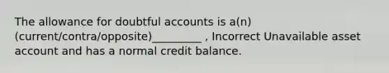 The allowance for doubtful accounts is a(n) (current/contra/opposite)_________ , Incorrect Unavailable asset account and has a normal credit balance.