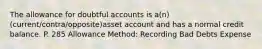 The allowance for doubtful accounts is a(n) (current/contra/opposite)asset account and has a normal credit balance. P. 285 Allowance Method: Recording Bad Debts Expense