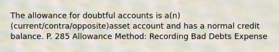 The allowance for doubtful accounts is a(n) (current/contra/opposite)asset account and has a normal credit balance. P. 285 Allowance Method: Recording Bad Debts Expense