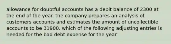 allowance for doubtful accounts has a debit balance of 2300 at the end of the year. the company prepares an analysis of customers accounts and estimates the amount of uncollectible accounts to be 31900. which of the following adjusting entries is needed for the bad debt expense for the year