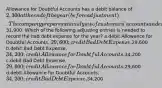 Allowance for Doubtful Accounts has a debit balance of 2,300 at the end of the year (before adjustment). The company prepares an analysis of customers' accounts and estimates the amount of uncollectible accounts to be31,900. Which of the following adjusting entries is needed to record the bad debt expense for the year? a.debit Allowance for Doubtful Accounts, 29,600; credit Bad Debt Expense,29,600 b.debit Bad Debt Expense, 34,200; credit Allowance for Doubtful Accounts,34,200 c.debit Bad Debt Expense, 29,600; credit Allowance for Doubtful Accounts,29,600 d.debit Allowance for Doubtful Accounts, 34,200; credit Bad Debt Expense,34,200