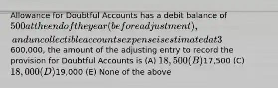 Allowance for Doubtful Accounts has a debit balance of 500 at the end of the year (before adjustment), and uncollectible accounts expense is estimated at 3% of net sales. If net sales are600,000, the amount of the adjusting entry to record the provision for Doubtful Accounts is (A) 18,500 (B)17,500 (C) 18,000 (D)19,000 (E) None of the above