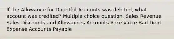 If the Allowance for Doubtful Accounts was debited, what account was credited? Multiple choice question. Sales Revenue Sales Discounts and Allowances Accounts Receivable Bad Debt Expense Accounts Payable