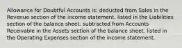 Allowance for Doubtful Accounts is: deducted from Sales in the Revenue section of the income statement. listed in the Liabilities section of the balance sheet. subtracted from Accounts Receivable in the Assets section of the balance sheet. listed in the Operating Expenses section of the income statement.