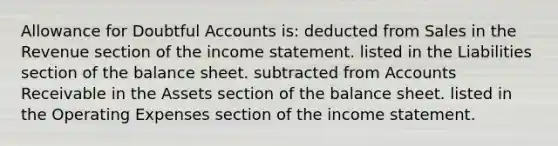 Allowance for Doubtful Accounts is: deducted from Sales in the Revenue section of the <a href='https://www.questionai.com/knowledge/kCPMsnOwdm-income-statement' class='anchor-knowledge'>income statement</a>. listed in the Liabilities section of the balance sheet. subtracted from Accounts Receivable in the Assets section of the balance sheet. listed in the Operating Expenses section of the income statement.