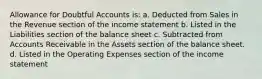 Allowance for Doubtful Accounts is: a. Deducted from Sales in the Revenue section of the income statement b. Listed in the Liabilities section of the balance sheet c. Subtracted from Accounts Receivable in the Assets section of the balance sheet. d. Listed in the Operating Expenses section of the income statement