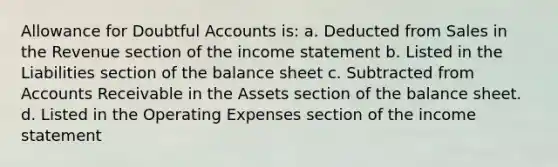 Allowance for Doubtful Accounts is: a. Deducted from Sales in the Revenue section of the income statement b. Listed in the Liabilities section of the balance sheet c. Subtracted from Accounts Receivable in the Assets section of the balance sheet. d. Listed in the Operating Expenses section of the income statement