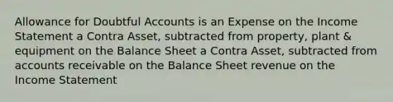 Allowance for Doubtful Accounts is an Expense on the Income Statement a Contra Asset, subtracted from property, plant & equipment on the Balance Sheet a Contra Asset, subtracted from accounts receivable on the Balance Sheet revenue on the Income Statement