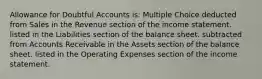 Allowance for Doubtful Accounts is: Multiple Choice deducted from Sales in the Revenue section of the income statement. listed in the Liabilities section of the balance sheet. subtracted from Accounts Receivable in the Assets section of the balance sheet. listed in the Operating Expenses section of the income statement.