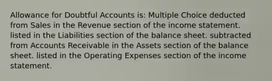 Allowance for Doubtful Accounts is: Multiple Choice deducted from Sales in the Revenue section of the income statement. listed in the Liabilities section of the balance sheet. subtracted from Accounts Receivable in the Assets section of the balance sheet. listed in the Operating Expenses section of the income statement.