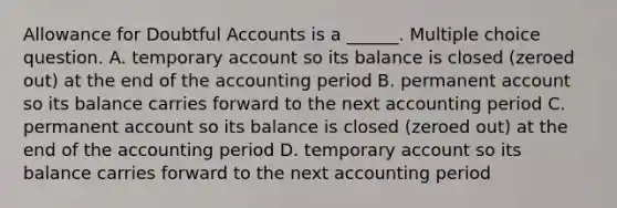 Allowance for Doubtful Accounts is a ______. Multiple choice question. A. temporary account so its balance is closed (zeroed out) at the end of the accounting period B. permanent account so its balance carries forward to the next accounting period C. permanent account so its balance is closed (zeroed out) at the end of the accounting period D. temporary account so its balance carries forward to the next accounting period