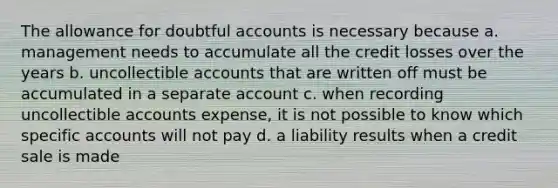 The allowance for doubtful accounts is necessary because a. management needs to accumulate all the credit losses over the years b. uncollectible accounts that are written off must be accumulated in a separate account c. when recording uncollectible accounts expense, it is not possible to know which specific accounts will not pay d. a liability results when a credit sale is made