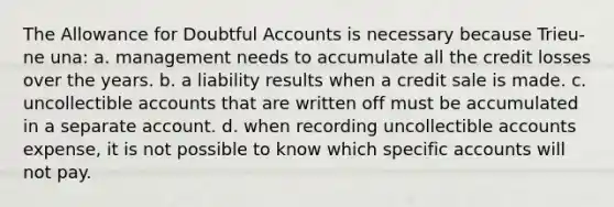 The Allowance for Doubtful Accounts is necessary because Trieu-ne una: a. management needs to accumulate all the credit losses over the years. b. a liability results when a credit sale is made. c. uncollectible accounts that are written off must be accumulated in a separate account. d. when recording uncollectible accounts expense, it is not possible to know which specific accounts will not pay.