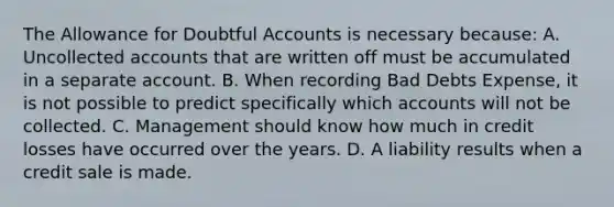 The Allowance for Doubtful Accounts is necessary because: A. Uncollected accounts that are written off must be accumulated in a separate account. B. When recording Bad Debts Expense, it is not possible to predict specifically which accounts will not be collected. C. Management should know how much in credit losses have occurred over the years. D. A liability results when a credit sale is made.