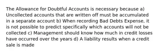 The Allowance for Doubtful Accounts is necessary because a) Uncollected accounts that are written off must be accumulated in a separate account b) When recording Bad Debts Expense, it is not possible to predict specifically which accounts will not be collected c) Management should know how much in credit losses have occurred over the years d) A liability results when a credit sale is made