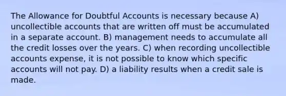 The Allowance for Doubtful Accounts is necessary because A) uncollectible accounts that are written off must be accumulated in a separate account. B) management needs to accumulate all the credit losses over the years. C) when recording uncollectible accounts expense, it is not possible to know which specific accounts will not pay. D) a liability results when a credit sale is made.