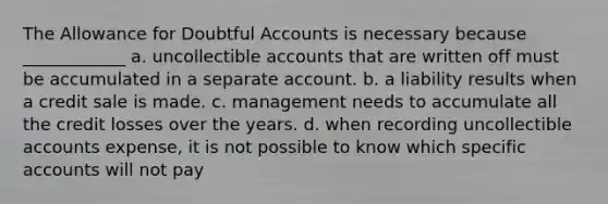 The Allowance for Doubtful Accounts is necessary because ____________ a. uncollectible accounts that are written off must be accumulated in a separate account. b. a liability results when a credit sale is made. c. management needs to accumulate all the credit losses over the years. d. when recording uncollectible accounts expense, it is not possible to know which specific accounts will not pay