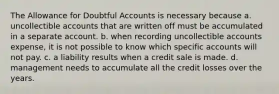 The Allowance for Doubtful Accounts is necessary because a. uncollectible accounts that are written off must be accumulated in a separate account. b. when recording uncollectible accounts expense, it is not possible to know which specific accounts will not pay. c. a liability results when a credit sale is made. d. management needs to accumulate all the credit losses over the years.