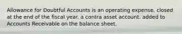 Allowance for Doubtful Accounts is an operating expense. closed at the end of the fiscal year. a contra asset account. added to Accounts Receivable on the balance sheet.