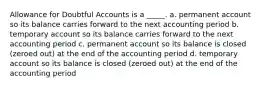 Allowance for Doubtful Accounts is a _____. a. permanent account so its balance carries forward to the next accounting period b. temporary account so its balance carries forward to the next accounting period c. permanent account so its balance is closed (zeroed out) at the end of the accounting period d. temporary account so its balance is closed (zeroed out) at the end of the accounting period