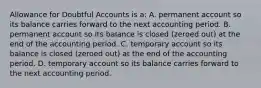 Allowance for Doubtful Accounts is a: A. permanent account so its balance carries forward to the next accounting period. B. permanent account so its balance is closed (zeroed out) at the end of the accounting period. C. temporary account so its balance is closed (zeroed out) at the end of the accounting period. D. temporary account so its balance carries forward to the next accounting period.