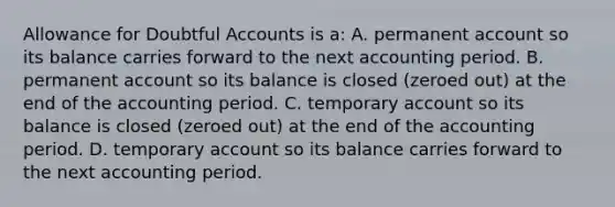 Allowance for Doubtful Accounts is a: A. permanent account so its balance carries forward to the next accounting period. B. permanent account so its balance is closed (zeroed out) at the end of the accounting period. C. temporary account so its balance is closed (zeroed out) at the end of the accounting period. D. temporary account so its balance carries forward to the next accounting period.