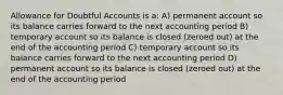 Allowance for Doubtful Accounts is a: A) permanent account so its balance carries forward to the next accounting period B) temporary account so its balance is closed (zeroed out) at the end of the accounting period C) temporary account so its balance carries forward to the next accounting period D) permanent account so its balance is closed (zeroed out) at the end of the accounting period