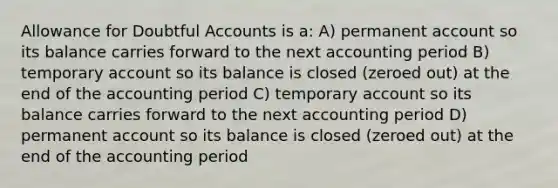 Allowance for Doubtful Accounts is a: A) permanent account so its balance carries forward to the next accounting period B) temporary account so its balance is closed (zeroed out) at the end of the accounting period C) temporary account so its balance carries forward to the next accounting period D) permanent account so its balance is closed (zeroed out) at the end of the accounting period