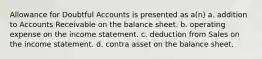 Allowance for Doubtful Accounts is presented as a(n) a. addition to Accounts Receivable on the balance sheet. b. operating expense on the income statement. c. deduction from Sales on the income statement. d. contra asset on the balance sheet.