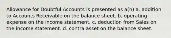 Allowance for Doubtful Accounts is presented as a(n) a. addition to Accounts Receivable on the balance sheet. b. operating expense on the income statement. c. deduction from Sales on the income statement. d. contra asset on the balance sheet.