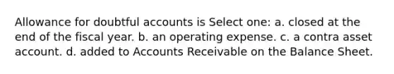 Allowance for doubtful accounts is Select one: a. closed at the end of the fiscal year. b. an operating expense. c. a contra asset account. d. added to Accounts Receivable on the Balance Sheet.