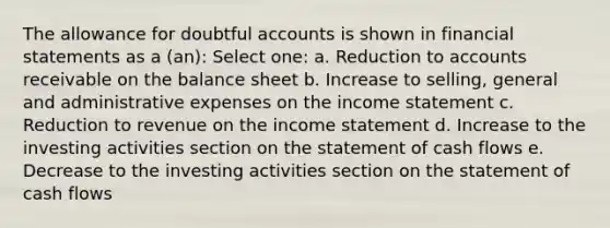 The allowance for doubtful accounts is shown in financial statements as a (an): Select one: a. Reduction to accounts receivable on the balance sheet b. Increase to selling, general and administrative expenses on the income statement c. Reduction to revenue on the income statement d. Increase to the investing activities section on the statement of cash flows e. Decrease to the investing activities section on the statement of cash flows