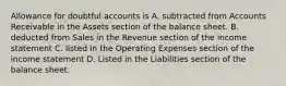 Allowance for doubtful accounts is A. subtracted from Accounts Receivable in the Assets section of the balance sheet. B. deducted from Sales in the Revenue section of the income statement C. listed in the Operating Expenses section of the income statement D. Listed in the Liabilities section of the balance sheet.