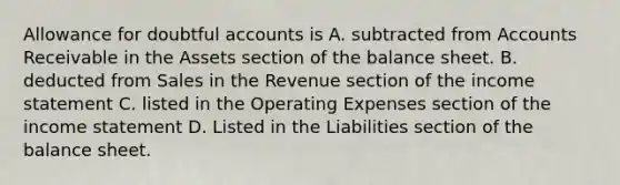 Allowance for doubtful accounts is A. subtracted from Accounts Receivable in the Assets section of the balance sheet. B. deducted from Sales in the Revenue section of the income statement C. listed in the Operating Expenses section of the income statement D. Listed in the Liabilities section of the balance sheet.