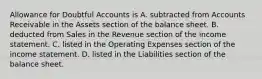 Allowance for Doubtful Accounts is A. subtracted from Accounts Receivable in the Assets section of the balance sheet. B. deducted from Sales in the Revenue section of the income statement. C. listed in the Operating Expenses section of the income statement. D. listed in the Liabilities section of the balance sheet.