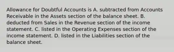 Allowance for Doubtful Accounts is A. subtracted from Accounts Receivable in the Assets section of the balance sheet. B. deducted from Sales in the Revenue section of the income statement. C. listed in the Operating Expenses section of the income statement. D. listed in the Liabilities section of the balance sheet.