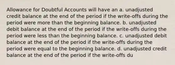 Allowance for Doubtful Accounts will have an a. unadjusted credit balance at the end of the period if the write-offs during the period were more than the beginning balance. b. unadjusted debit balance at the end of the period if the write-offs during the period were less than the beginning balance. c. unadjusted debit balance at the end of the period if the write-offs during the period were equal to the beginning balance. d. unadjusted credit balance at the end of the period if the write-offs du