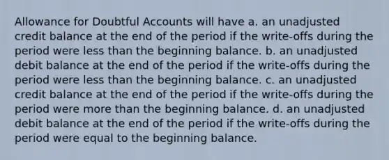 Allowance for Doubtful Accounts will have a. an unadjusted credit balance at the end of the period if the write-offs during the period were less than the beginning balance. b. an unadjusted debit balance at the end of the period if the write-offs during the period were less than the beginning balance. c. an unadjusted credit balance at the end of the period if the write-offs during the period were more than the beginning balance. d. an unadjusted debit balance at the end of the period if the write-offs during the period were equal to the beginning balance.