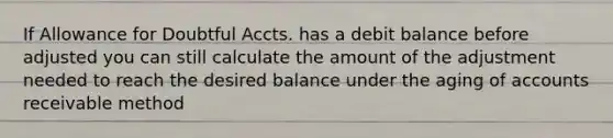 If Allowance for Doubtful Accts. has a debit balance before adjusted you can still calculate the amount of the adjustment needed to reach the desired balance under the aging of accounts receivable method