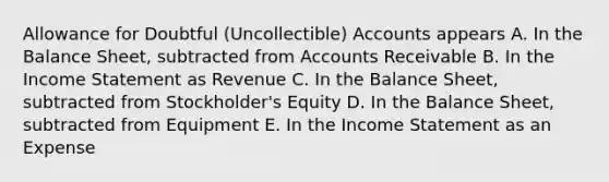 Allowance for Doubtful (Uncollectible) Accounts appears A. In the Balance Sheet, subtracted from Accounts Receivable B. In the Income Statement as Revenue C. In the Balance Sheet, subtracted from Stockholder's Equity D. In the Balance Sheet, subtracted from Equipment E. In the Income Statement as an Expense