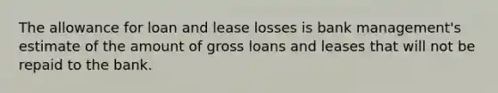 The allowance for loan and lease losses is bank management's estimate of the amount of gross loans and leases that will not be repaid to the bank.