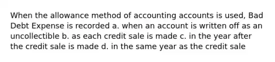 When the allowance method of accounting accounts is used, Bad Debt Expense is recorded a. when an account is written off as an uncollectible b. as each credit sale is made c. in the year after the credit sale is made d. in the same year as the credit sale