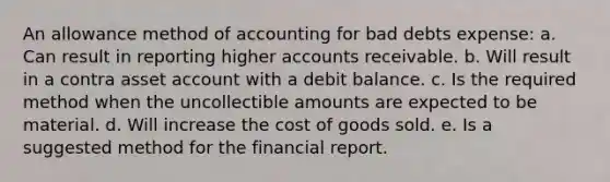 An allowance method of accounting for bad debts expense: a. Can result in reporting higher accounts receivable. b. Will result in a contra asset account with a debit balance. c. Is the required method when the uncollectible amounts are expected to be material. d. Will increase the cost of goods sold. e. Is a suggested method for the financial report.