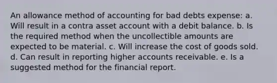 An allowance method of accounting for bad debts expense: a. Will result in a contra asset account with a debit balance. b. Is the required method when the uncollectible amounts are expected to be material. c. Will increase the cost of goods sold. d. Can result in reporting higher accounts receivable. e. Is a suggested method for the financial report.