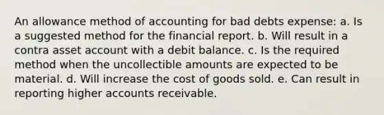 An allowance method of accounting for bad debts expense: a. Is a suggested method for the financial report. b. Will result in a contra asset account with a debit balance. c. Is the required method when the uncollectible amounts are expected to be material. d. Will increase the cost of goods sold. e. Can result in reporting higher accounts receivable.