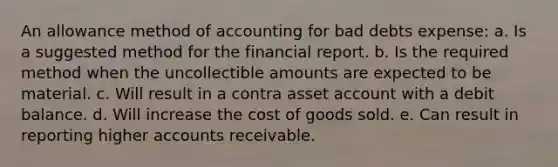 An allowance method of accounting for bad debts expense: a. Is a suggested method for the financial report. b. Is the required method when the uncollectible amounts are expected to be material. c. Will result in a contra asset account with a debit balance. d. Will increase the cost of goods sold. e. Can result in reporting higher accounts receivable.