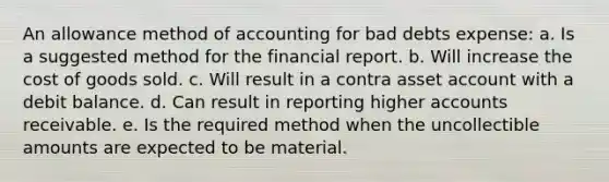 An allowance method of accounting for bad debts expense: a. Is a suggested method for the financial report. b. Will increase the cost of goods sold. c. Will result in a contra asset account with a debit balance. d. Can result in reporting higher accounts receivable. e. Is the required method when the uncollectible amounts are expected to be material.