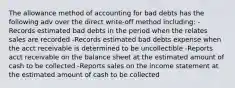 The allowance method of accounting for bad debts has the following adv over the direct write-off method including: -Records estimated bad debts in the period when the relates sales are recorded -Records estimated bad debts expense when the acct receivable is determined to be uncollectible -Reports acct receivable on the balance sheet at the estimated amount of cash to be collected -Reports sales on the income statement at the estimated amount of cash to be collected